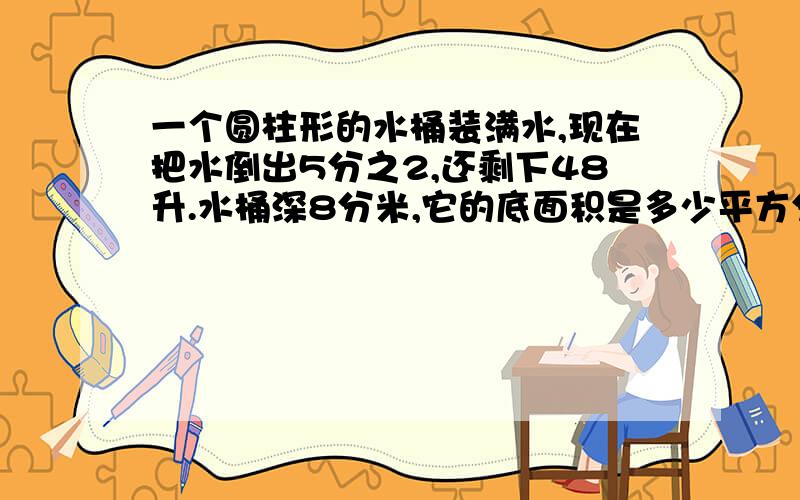 一个圆柱形的水桶装满水,现在把水倒出5分之2,还剩下48升.水桶深8分米,它的底面积是多少平方分米?