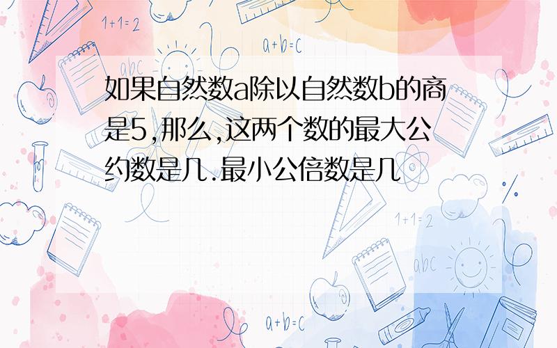 如果自然数a除以自然数b的商是5,那么,这两个数的最大公约数是几.最小公倍数是几