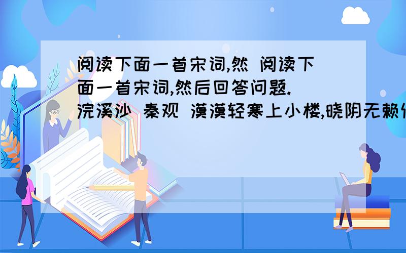 阅读下面一首宋词,然 阅读下面一首宋词,然后回答问题. 浣溪沙 秦观 漠漠轻寒上小楼,晓阴无赖似穷秋 ① .淡烟流水画屏