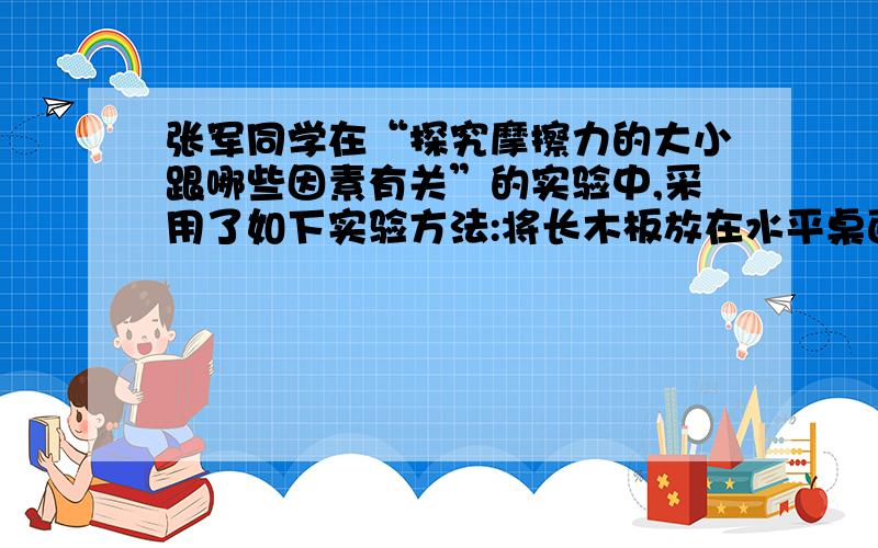 张军同学在“探究摩擦力的大小跟哪些因素有关”的实验中,采用了如下实验方法:将长木板放在水平桌面上,木