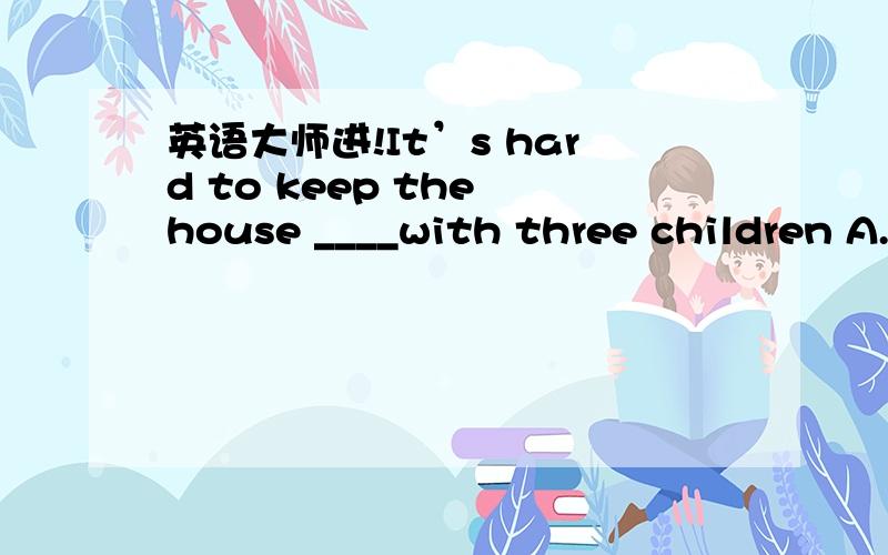 英语大师进!It’s hard to keep the house ____with three children A.