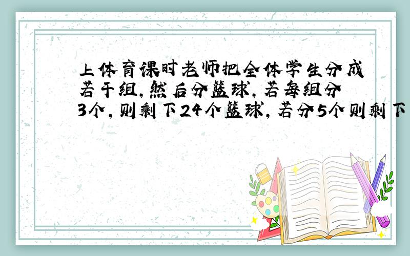 上体育课时老师把全体学生分成若干组,然后分篮球,若每组分3个,则剩下24个篮球,若分5个则剩下14个,由