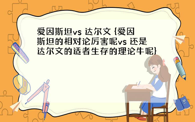 爱因斯坦vs 达尔文 {爱因斯坦的相对论厉害呢vs 还是达尔文的适者生存的理论牛呢}