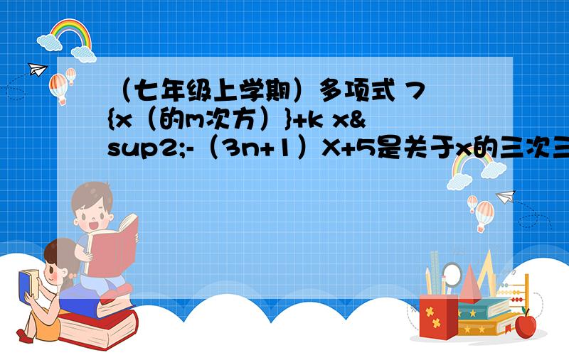 （七年级上学期）多项式 7 {x（的m次方）}+k x²-（3n+1）X+5是关于x的三次三项式,m、k、n为