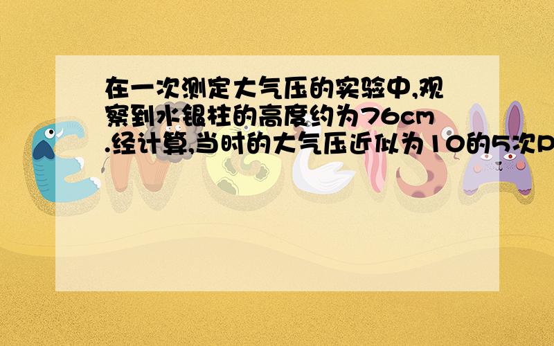 在一次测定大气压的实验中,观察到水银柱的高度约为76cm.经计算,当时的大气压近似为10的5次Pa.