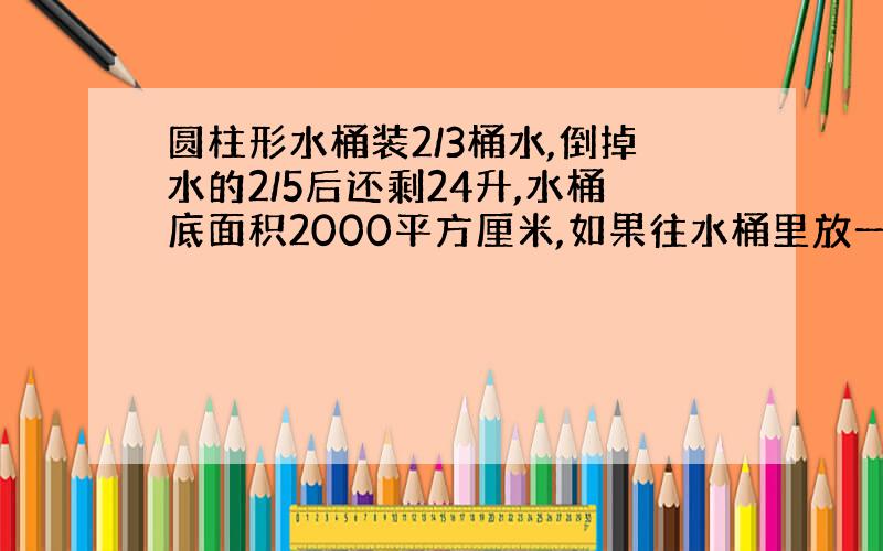 圆柱形水桶装2/3桶水,倒掉水的2/5后还剩24升,水桶底面积2000平方厘米,如果往水桶里放一个半径10厘米高9