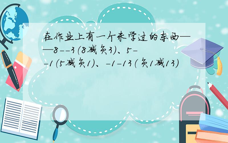 在作业上有一个未学过的东西——8--3（8减负3）、5--1（5减负1）、-1-13（负1减13）