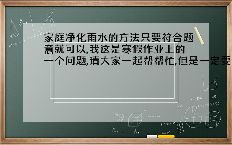 家庭净化雨水的方法只要符合题意就可以,我这是寒假作业上的一个问题,请大家一起帮帮忙,但是一定要快哦!thanks!这些净