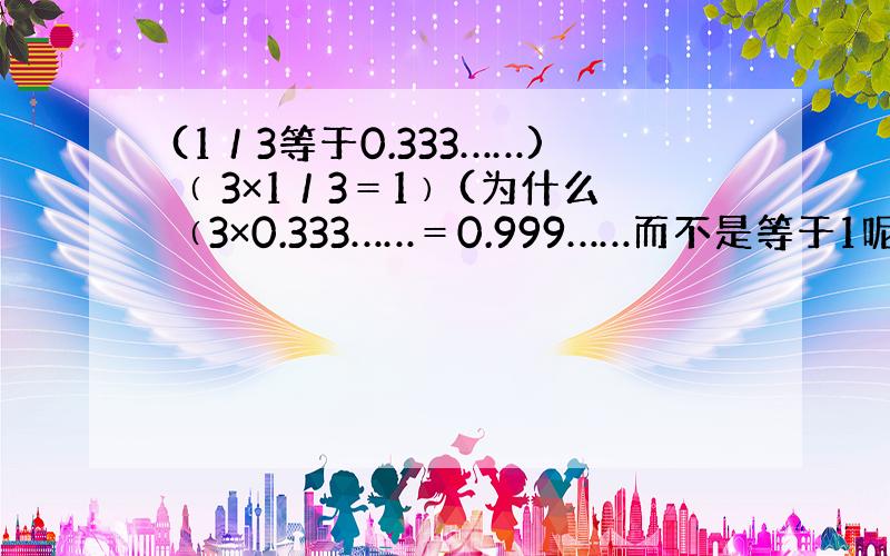 (1／3等于0.333……)﹙ 3×1／3＝1﹚(为什么﹙3×0.333……＝0.999……而不是等于1呢)?难道是搞