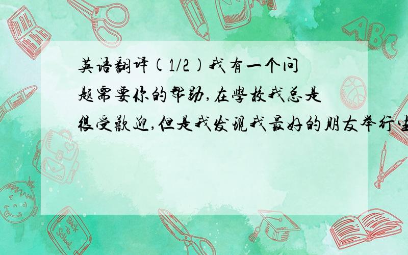 英语翻译(1/2)我有一个问题需要你的帮助,在学校我总是很受欢迎,但是我发现我最好的朋友举行生日聚会竟然没邀请我,除了我