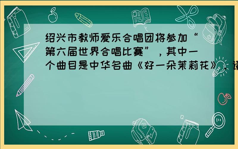 绍兴市教师爱乐合唱团将参加“第六届世界合唱比赛”，其中一个曲目是中华名曲《好一朵茉莉花》。请结合语境，根据下面歌词，