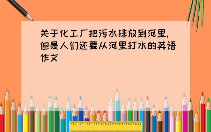 关于化工厂把污水排放到河里,但是人们还要从河里打水的英语作文