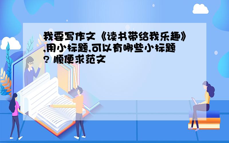 我要写作文《读书带给我乐趣》,用小标题,可以有哪些小标题? 顺便求范文