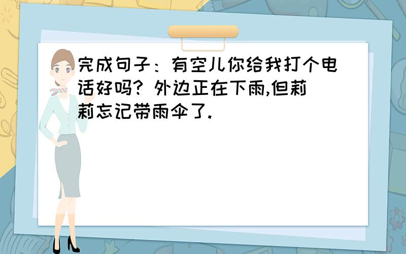 完成句子：有空儿你给我打个电话好吗? 外边正在下雨,但莉莉忘记带雨伞了.