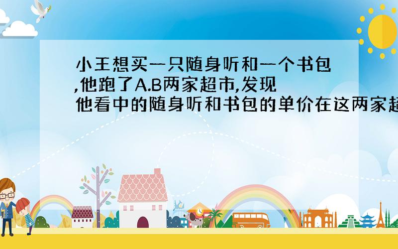 小王想买一只随身听和一个书包,他跑了A.B两家超市,发现他看中的随身听和书包的单价在这两家超市分别相同