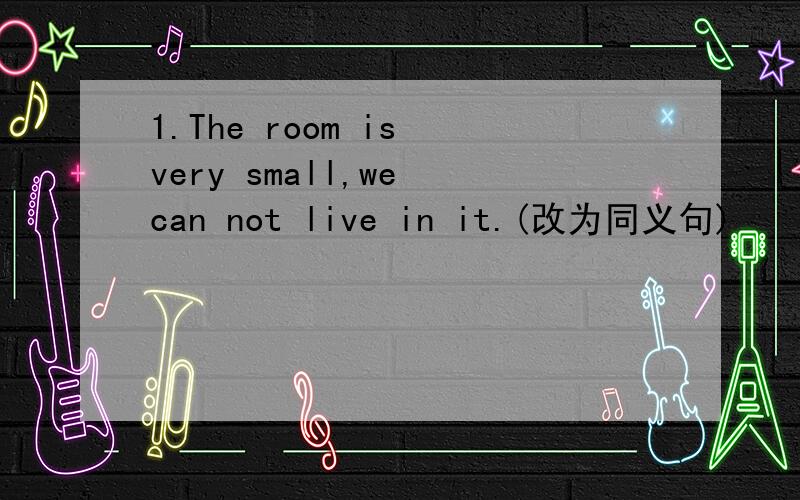 1.The room is very small,we can not live in it.(改为同义句)