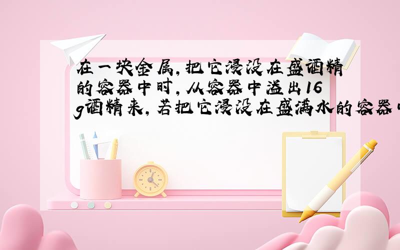 在一块金属,把它浸没在盛酒精的容器中时,从容器中溢出16g酒精来,若把它浸没在盛满水的容器中时,会从容器中溢出——g水来