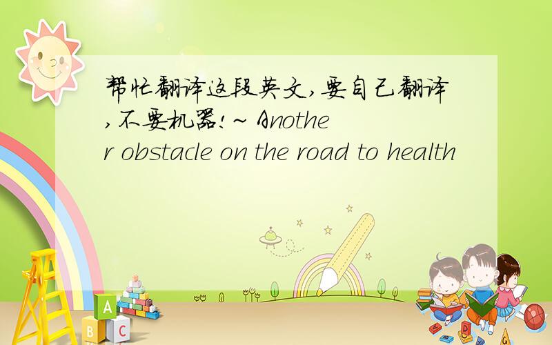 帮忙翻译这段英文,要自己翻译,不要机器!~ Another obstacle on the road to health