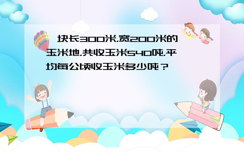 一块长300米，宽200米的玉米地，共收玉米540吨，平均每公顷收玉米多少吨？