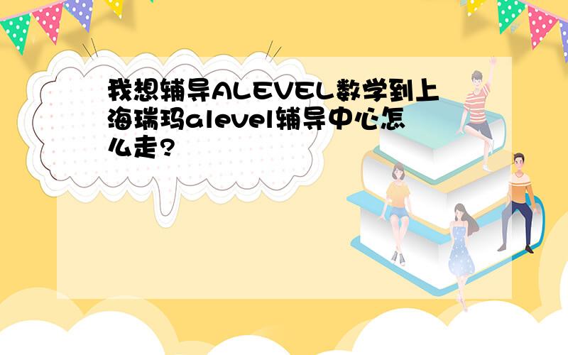 我想辅导ALEVEL数学到上海瑞玛alevel辅导中心怎么走?