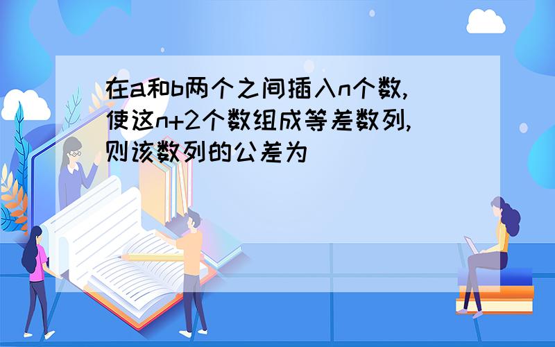 在a和b两个之间插入n个数,使这n+2个数组成等差数列,则该数列的公差为