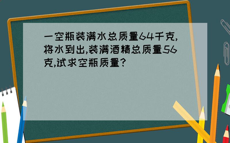 一空瓶装满水总质量64千克,将水到出,装满酒精总质量56克,试求空瓶质量?