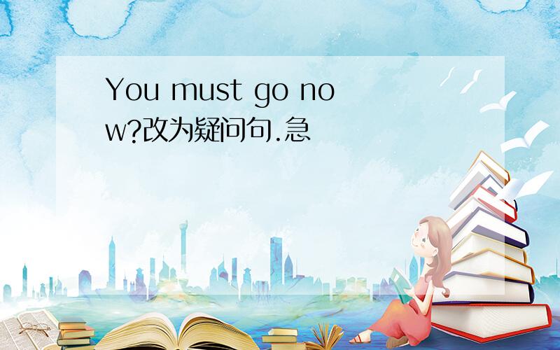 You must go now?改为疑问句.急