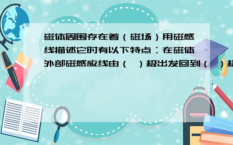 磁体周围存在着（磁场）用磁感线描述它时有以下特点：在磁体外部磁感应线由（ ）极出发回到（ ）极在磁体