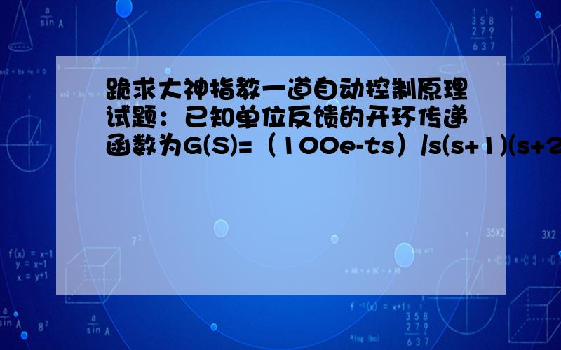 跪求大神指教一道自动控制原理试题：已知单位反馈的开环传递函数为G(S)=（100e-ts）/s(s+1)(s+20)