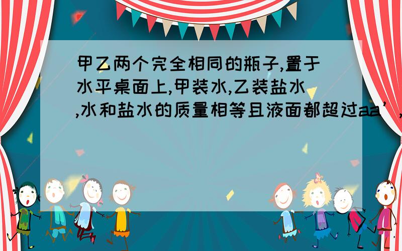 甲乙两个完全相同的瓶子,置于水平桌面上,甲装水,乙装盐水,水和盐水的质量相等且液面都超过aa’,但是都没有溢出,如图所示