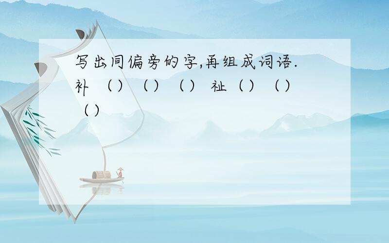 写出同偏旁的字,再组成词语.补 （）（）（） 祉（）（）（）