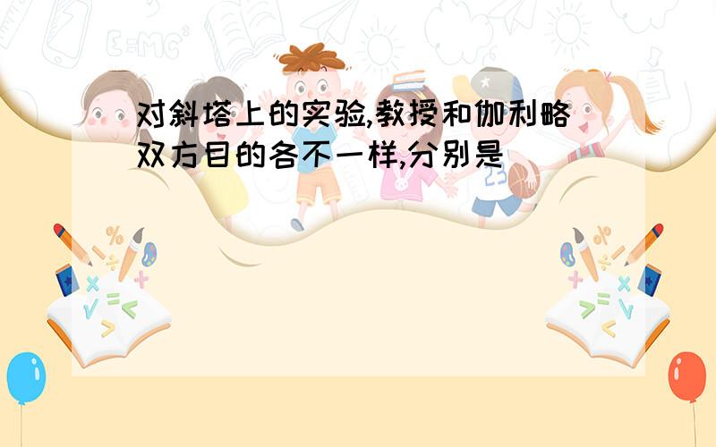 对斜塔上的实验,教授和伽利略双方目的各不一样,分别是