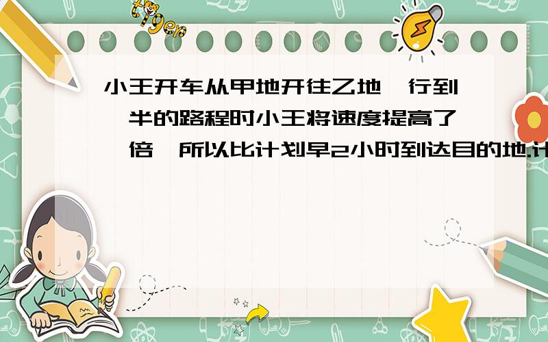 小王开车从甲地开往乙地,行到一半的路程时小王将速度提高了一倍,所以比计划早2小时到达目的地.计划要多少小时到达目的地?