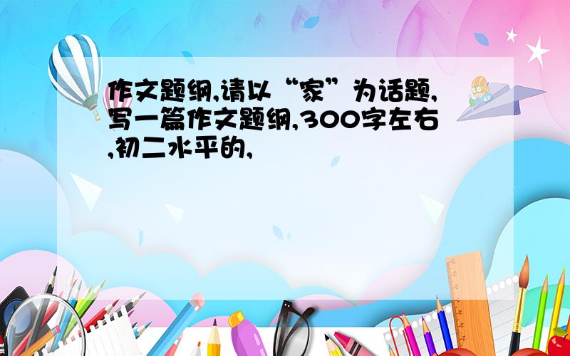 作文题纲,请以“家”为话题,写一篇作文题纲,300字左右,初二水平的,