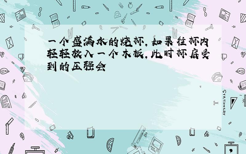 一个盛满水的烧杯,如果往杯内轻轻放入一个木板,此时杯底受到的压强会