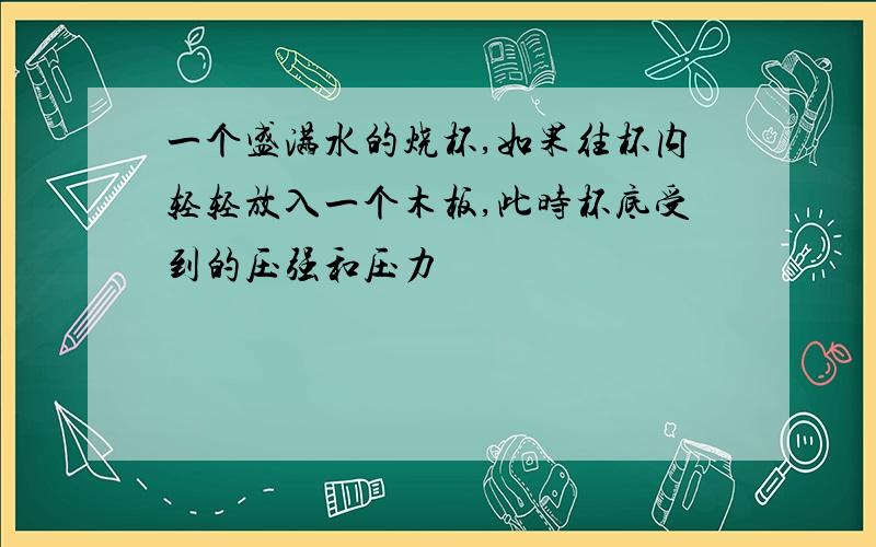 一个盛满水的烧杯,如果往杯内轻轻放入一个木板,此时杯底受到的压强和压力