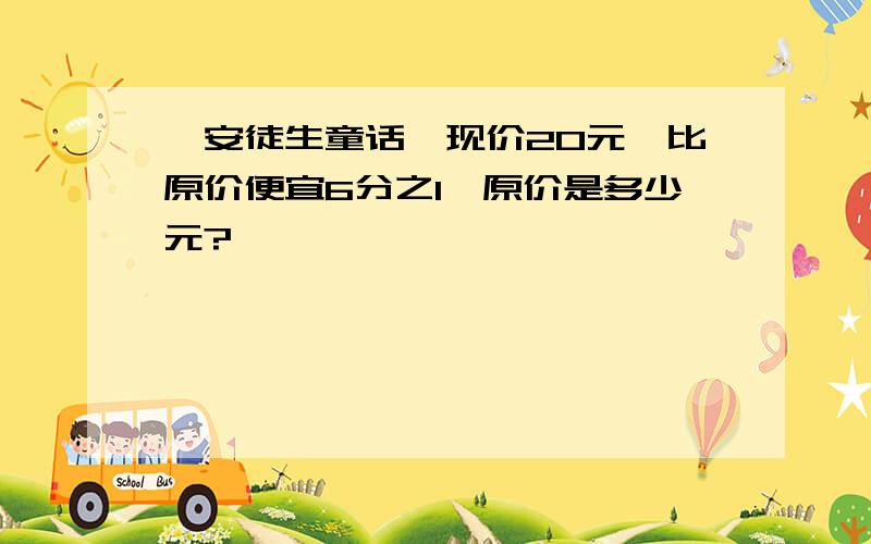 《安徒生童话》现价20元,比原价便宜6分之1,原价是多少元?