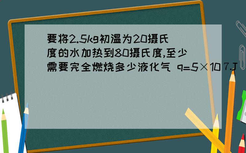 要将2.5kg初温为20摄氏度的水加热到80摄氏度,至少需要完全燃烧多少液化气 q=5×10⒎J／m³