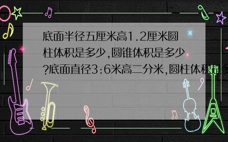 底面半径五厘米高1.2厘米圆柱体积是多少,圆锥体积是多少?底面直径3:6米高二分米,圆柱体积是多少,圆锥体积是多少?底面