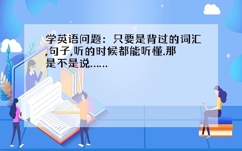 学英语问题：只要是背过的词汇,句子,听的时候都能听懂.那是不是说……