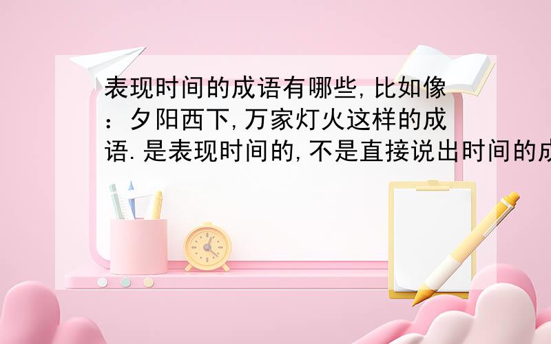 表现时间的成语有哪些,比如像：夕阳西下,万家灯火这样的成语.是表现时间的,不是直接说出时间的成语