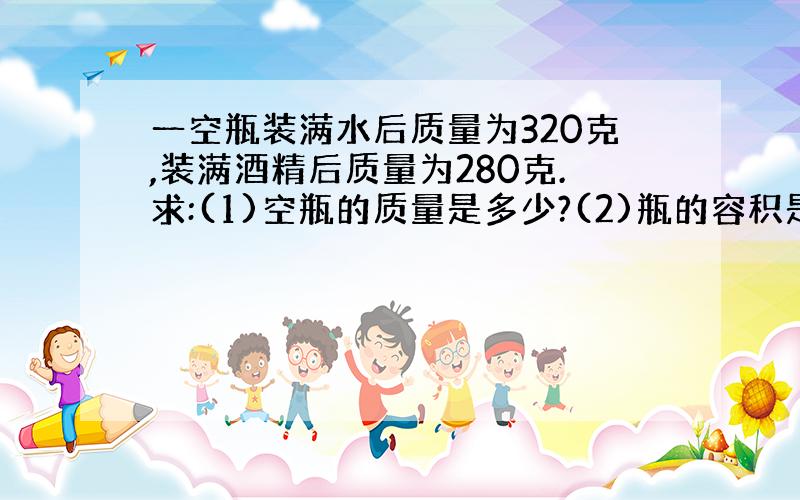 一空瓶装满水后质量为320克,装满酒精后质量为280克.求:(1)空瓶的质量是多少?(2)瓶的容积是多少立方厘米?