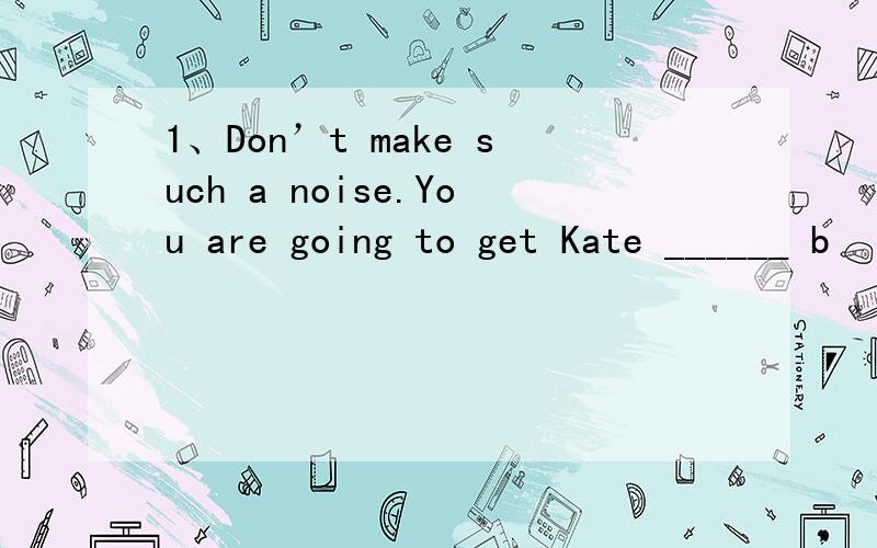 1、Don’t make such a noise.You are going to get Kate ______ b