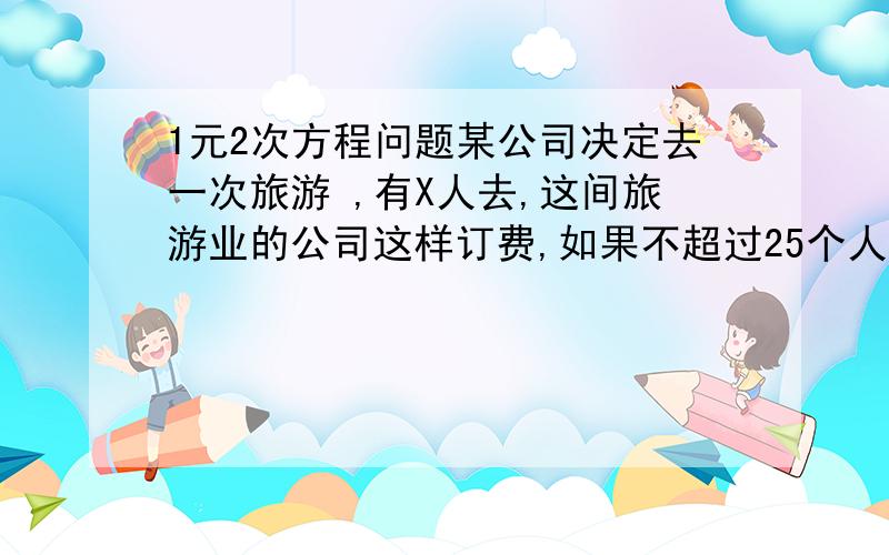 1元2次方程问题某公司决定去一次旅游 ,有X人去,这间旅游业的公司这样订费,如果不超过25个人去,就1000元一个人,超