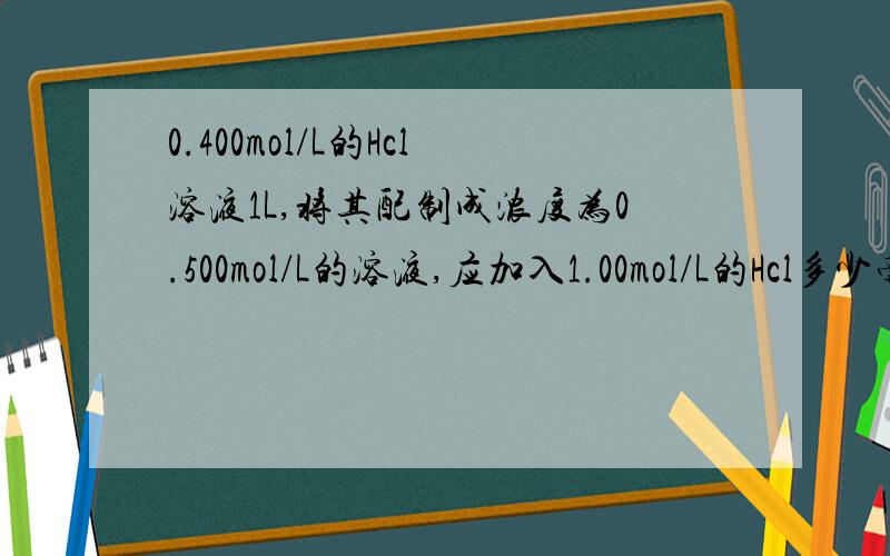 0.400mol/L的Hcl溶液1L,将其配制成浓度为0.500mol/L的溶液,应加入1.00mol/L的Hcl多少毫