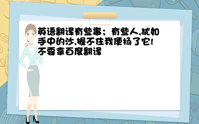 英语翻译有些事；有些人,犹如手中的沙,握不住我便扬了它!不要拿百度翻译