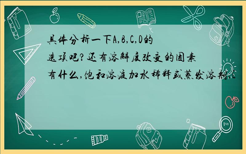 具体分析一下A,B,C,D的选项吧?还有溶解度改变的因素有什么,饱和溶液加水稀释或蒸发溶剂,[