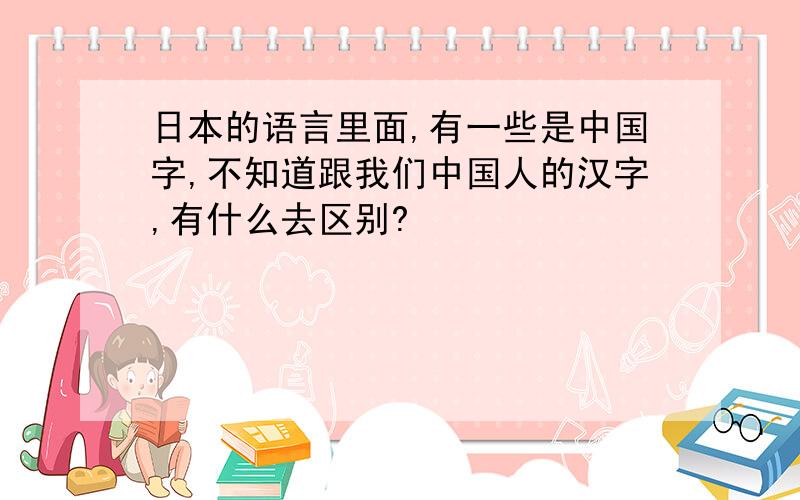 日本的语言里面,有一些是中国字,不知道跟我们中国人的汉字,有什么去区别?