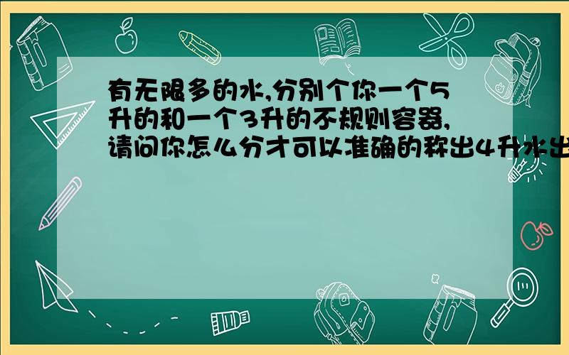 有无限多的水,分别个你一个5升的和一个3升的不规则容器,请问你怎么分才可以准确的称出4升水出来?