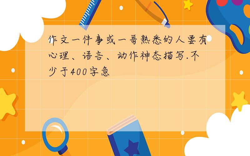 作文一件事或一哥熟悉的人要有心理、语言、动作神态描写.不少于400字急